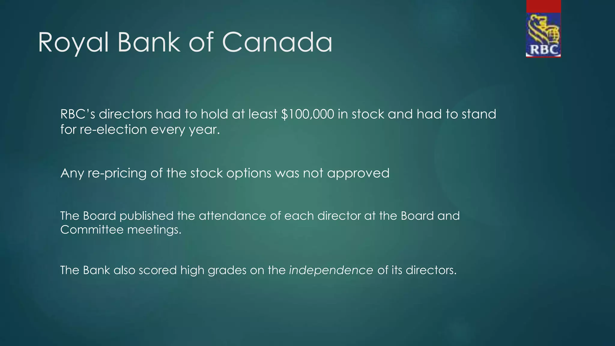 Royal Bank of Canada
RBC’s directors had to hold at least $100,000 in stock and had to stand
for re-election every year.
Any re-pricing of the stock options was not approved
The Board published the attendance of each director at the Board and
Committee meetings.
The Bank also scored high grades on the independence of its directors.
 