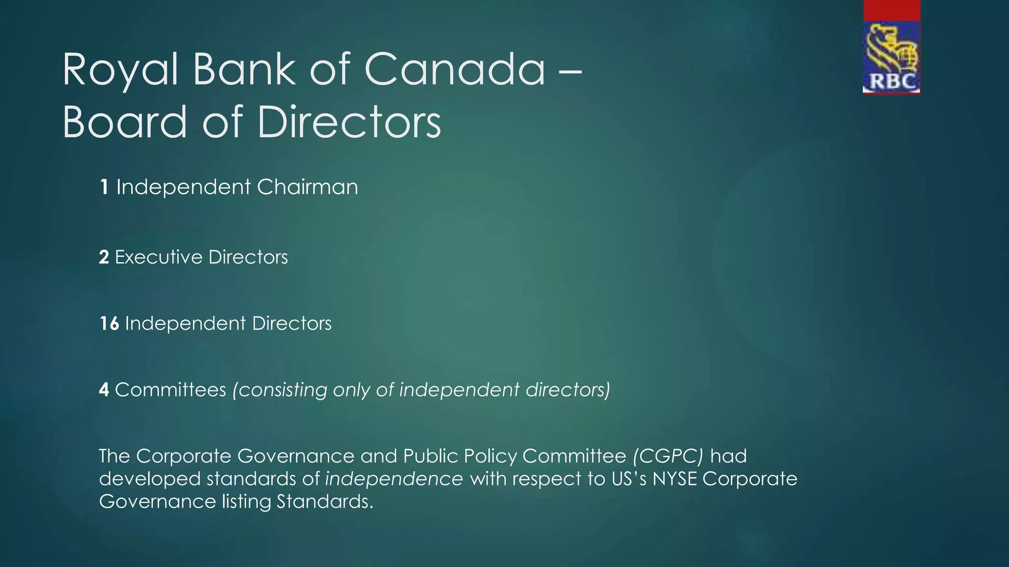 Royal Bank of Canada –
Board of Directors
1 Independent Chairman
2 Executive Directors
16 Independent Directors
4 Committees (consisting only of independent directors)
The Corporate Governance and Public Policy Committee (CGPC) had
developed standards of independence with respect to US’s NYSE Corporate
Governance listing Standards.
 
