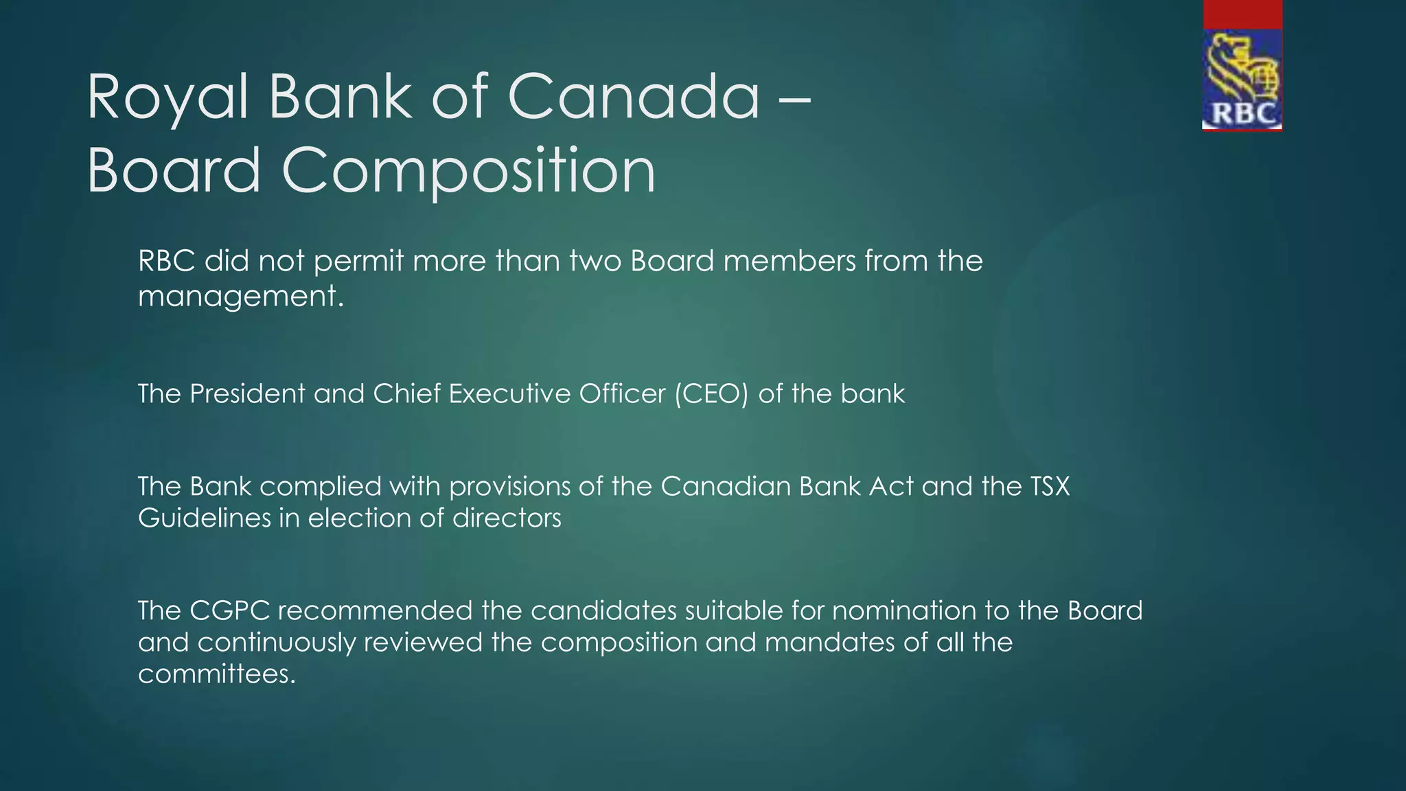 Royal Bank of Canada –
Board Composition
RBC did not permit more than two Board members from the
management.
The President and Chief Executive Officer (CEO) of the bank
The Bank complied with provisions of the Canadian Bank Act and the TSX
Guidelines in election of directors
The CGPC recommended the candidates suitable for nomination to the Board
and continuously reviewed the composition and mandates of all the
committees.
 
