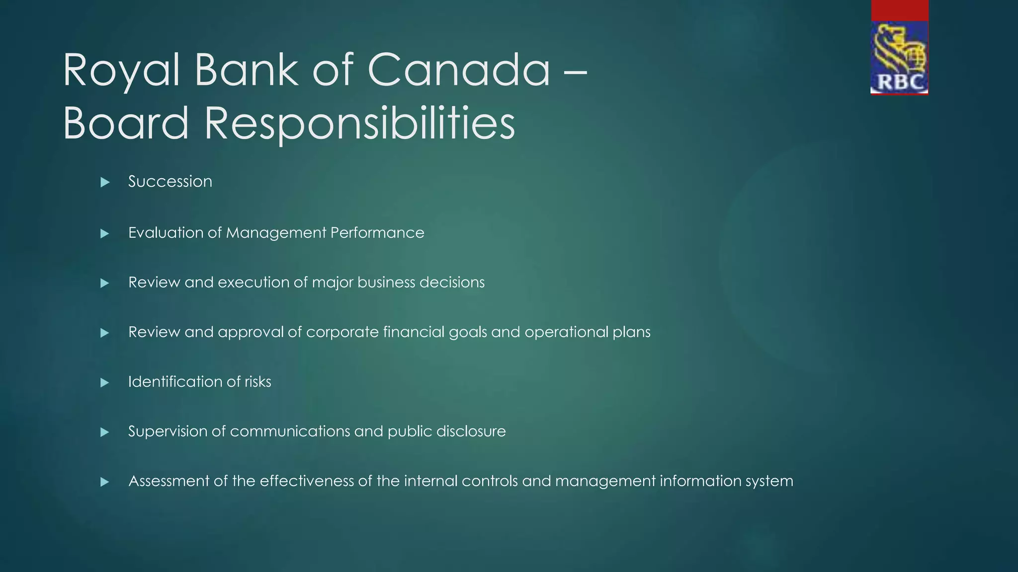 Royal Bank of Canada –
Board Responsibilities
 Succession
 Evaluation of Management Performance
 Review and execution of major business decisions
 Review and approval of corporate financial goals and operational plans
 Identification of risks
 Supervision of communications and public disclosure
 Assessment of the effectiveness of the internal controls and management information system
 