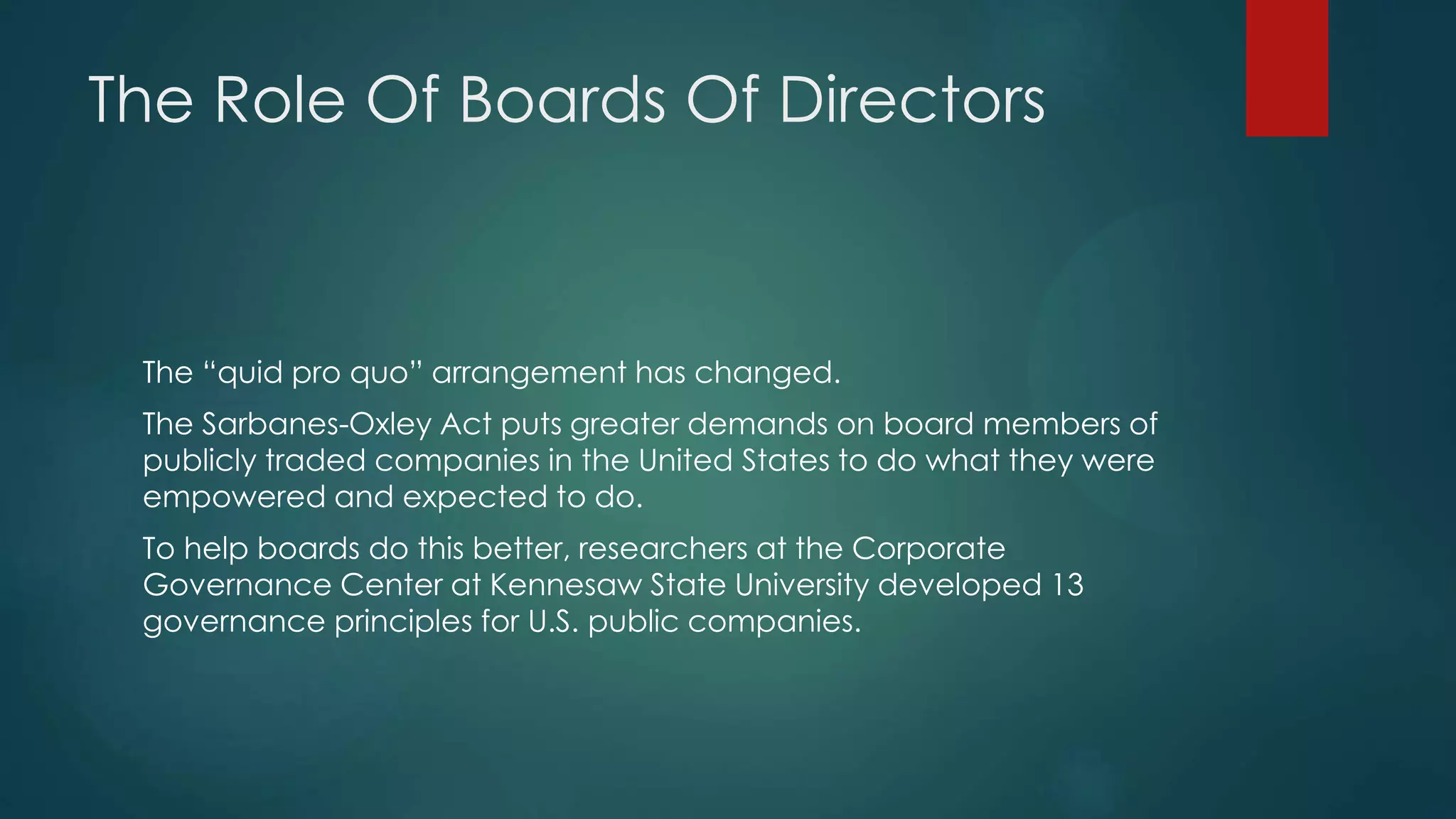 The Role Of Boards Of Directors
The “quid pro quo” arrangement has changed.
The Sarbanes-Oxley Act puts greater demands on board members of
publicly traded companies in the United States to do what they were
empowered and expected to do.
To help boards do this better, researchers at the Corporate
Governance Center at Kennesaw State University developed 13
governance principles for U.S. public companies.
 