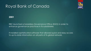 Royal Bank of Canada
2001
RBC launched a Subsidiary Governance Office (SGO) in order to
enhance governance practices in its subsidiaries.
It installed sophisticated software that allowed quick and easy access
to up-to-date information on all parts of its global network.
 