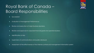 Royal Bank of Canada –
Board Responsibilities
 Succession
 Evaluation of Management Performance
 Review and execution of major business decisions
 Review and approval of corporate financial goals and operational plans
 Identification of risks
 Supervision of communications and public disclosure
 Assessment of the effectiveness of the internal controls and management information system
 