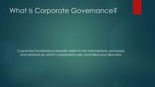 What is Corporate Governance?
Corporate Governance broadly refers to the mechanisms, processes
and relations by which corporations are controlled and directed.
 