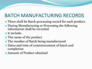 BATCH MANUFACTURING RECORDS
● There shall be Batch processing record for each product.
● During Manufacturing or Processing the following
information shall be recorded
● It include-
● The name of the product
● The number of Batch being manufactured
● Dates and time of commencement of batch and
completion
● Amount of Product obtained
 