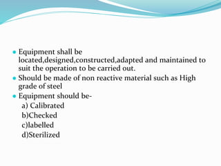 ● Equipment shall be
located,designed,constructed,adapted and maintained to
suit the operation to be carried out.
● Should be made of non reactive material such as High
grade of steel
● Equipment should be-
a) Calibrated
b)Checked
c)labelled
d)Sterilized
 