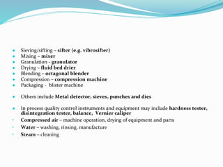 ● Sieving/sifting – sifter (e.g. vibrosifter)
● Mixing – mixer
● Granulation - granulator
● Drying – fluid bed drier
● Blending – octagonal blender
● Compression – compression machine
● Packaging - blister machine
● Others include Metal detector, sieves, punches and dies
● In process quality control instruments and equipment may include hardness tester,
disintegration tester, balance, Vernier caliper
• Compressed air – machine operation, drying of equipment and parts
• Water – washing, rinsing, manufacture
• Steam – cleaning
 