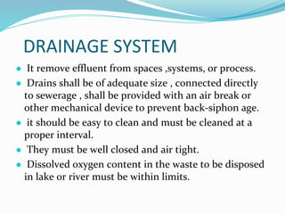 DRAINAGE SYSTEM
● It remove effluent from spaces ,systems, or process.
● Drains shall be of adequate size , connected directly
to sewerage , shall be provided with an air break or
other mechanical device to prevent back-siphon age.
● it should be easy to clean and must be cleaned at a
proper interval.
● They must be well closed and air tight.
● Dissolved oxygen content in the waste to be disposed
in lake or river must be within limits.
 