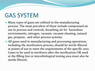 GAS SYSTEM
● Many types of gases are utilized in the manufacturing
process. The most prevalent of these include compressed air
use in process and controls, breathing air for hazardous
environments, nitrogen, vacuum, vacuum cleaning, natural
gas, propane, and other process systems.
● All gases used in manufacturing and processing operations,
including the sterilization process, should be sterile filtered
at points of use to meet the requirements of the specific area.
Gases to be used in sterilizers after the sterilization OR used
at the filling line or microbiological testing area must also be
sterile filtered.
 
