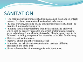 SANITATION
● The manufacturing premises shall be maintained clean and in orderly
manner, free from accumulated waste, dust, debris, etc;
● Eating, chewing, smoking or any unhygienic practices shall not be
permitted in manufacturing area
● Routine sanitation programme shall be drawn up and observed
which shall be properly recorded and which shall indicate: Specific
areas to be cleaned and cleaning intervals; Cleaning procedure to be
followed, including equipment and materials to be used for cleaning;
● Objectives of sanitation are
● Removal of dirt and other waste material
● Minimize the risk of cross contamination between different
products in the same area
● Reduce the number of micro-organisms in work area;
 