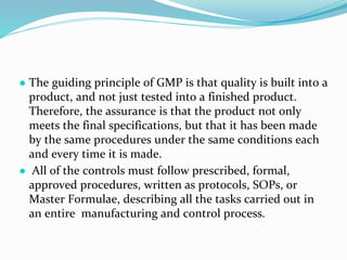 ● The guiding principle of GMP is that quality is built into a
product, and not just tested into a finished product.
Therefore, the assurance is that the product not only
meets the final specifications, but that it has been made
by the same procedures under the same conditions each
and every time it is made.
● All of the controls must follow prescribed, formal,
approved procedures, written as protocols, SOPs, or
Master Formulae, describing all the tasks carried out in
an entire manufacturing and control process.
 