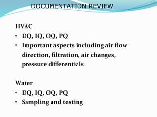 DOCUMENTATION REVIEW
HVAC
• DQ, IQ, OQ, PQ
• Important aspects including air flow
direction, filtration, air changes,
pressure differentials
Water
• DQ, IQ, OQ, PQ
• Sampling and testing
 
