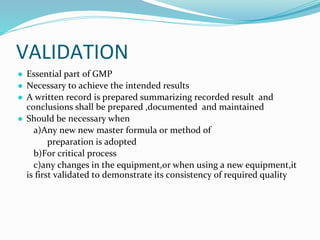 VALIDATION
● Essential part of GMP
● Necessary to achieve the intended results
● A written record is prepared summarizing recorded result and
conclusions shall be prepared ,documented and maintained
● Should be necessary when
a)Any new new master formula or method of
preparation is adopted
b)For critical process
c)any changes in the equipment,or when using a new equipment,it
is first validated to demonstrate its consistency of required quality
 