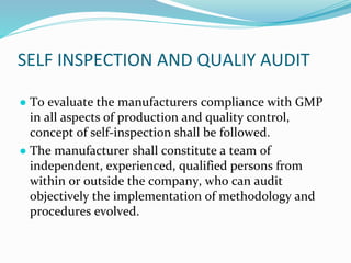 SELF INSPECTION AND QUALIY AUDIT
● To evaluate the manufacturers compliance with GMP
in all aspects of production and quality control,
concept of self-inspection shall be followed.
● The manufacturer shall constitute a team of
independent, experienced, qualified persons from
within or outside the company, who can audit
objectively the implementation of methodology and
procedures evolved.
 