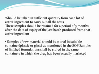 •Should be taken in sufficient quantity from each lot of
active ingredient to carry out all the tests
These samples should be retained for a period of 3 months
after the date of expiry of the last batch produced from that
active ingredient
• Samples of raw material should be stored in suitable
container(plastic or glass) as mentioned in the SOP Samples
of finished formulations shall be stored in the same
containers in which the drug has been actually marketed
 