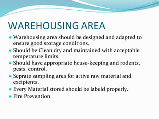 WAREHOUSING AREA
● Warehousing area should be designed and adapted to
ensure good storage conditions.
● Should be Clean,dry and maintained with acceptable
temperature limits.
● Should have appropriate house-keeping and rodents,
pests control.
● Seprate sampling area for active raw material and
excipients.
● Every Material stored should be labeld properly.
● Fire Prevention
 