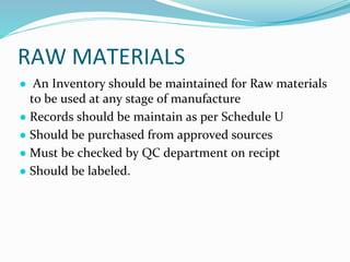 RAW MATERIALS
● An Inventory should be maintained for Raw materials
to be used at any stage of manufacture
● Records should be maintain as per Schedule U
● Should be purchased from approved sources
● Must be checked by QC department on recipt
● Should be labeled.
 