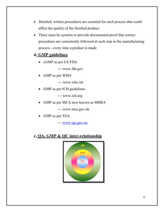 4
 Detailed, written procedures are essential for each process that could
affect the quality of the finished product.
 There must be systems to provide documented proof that correct
procedures are consistently followed at each step in the manufacturing
process - every time a product is made.
d. GMP guidelines
 cGMP as per US FDA
 www.fda.gov
 GMP as per WHO
 www.who.int
 GMP as per ICH guidelines
 www.ich.org
 GMP as per MCA now known as MHRA
 www.mca.gov.uk
 GMP as per TGA
 www.tga.gov.au
e. QA, GMP & QC inter-relationship
 