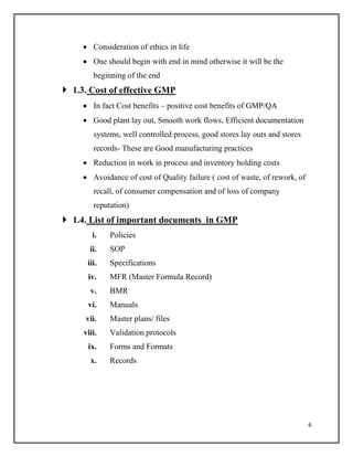 6
 Consideration of ethics in life
 One should begin with end in mind otherwise it will be the
beginning of the end
 1.3. Cost of effective GMP
 In fact Cost benefits – positive cost benefits of GMP/QA
 Good plant lay out, Smooth work flows, Efficient documentation
systems, well controlled process, good stores lay outs and stores
records- These are Good manufacturing practices
 Reduction in work in process and inventory holding costs
 Avoidance of cost of Quality failure ( cost of waste, of rework, of
recall, of consumer compensation and of loss of company
reputation)
 1.4. List of important documents in GMP
i. Policies
ii. SOP
iii. Specifications
iv. MFR (Master Formula Record)
v. BMR
vi. Manuals
vii. Master plans/ files
viii. Validation protocols
ix. Forms and Formats
x. Records
 