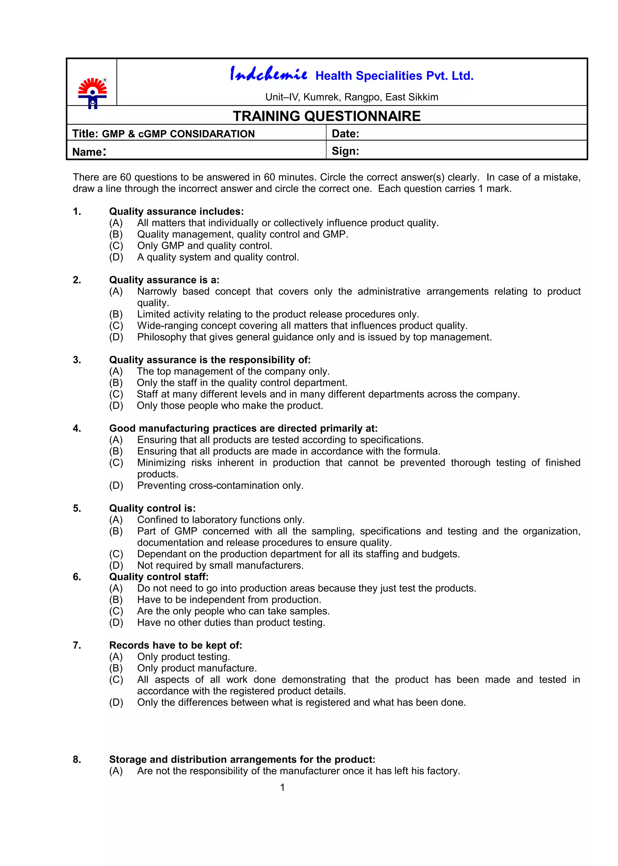 Indchemie Health Specialities Pvt. Ltd.
Unit–IV, Kumrek, Rangpo, East Sikkim
TRAINING QUESTIONNAIRE
Title: GMP & cGMP CONSIDARATION Date:
Name: Sign:
There are 60 questions to be answered in 60 minutes. Circle the correct answer(s) clearly. In case of a mistake,
draw a line through the incorrect answer and circle the correct one. Each question carries 1 mark.
1. Quality assurance includes:
(A) All matters that individually or collectively influence product quality.
(B) Quality management, quality control and GMP.
(C) Only GMP and quality control.
(D) A quality system and quality control.
2. Quality assurance is a:
(A) Narrowly based concept that covers only the administrative arrangements relating to product
quality.
(B) Limited activity relating to the product release procedures only.
(C) Wide-ranging concept covering all matters that influences product quality.
(D) Philosophy that gives general guidance only and is issued by top management.
3. Quality assurance is the responsibility of:
(A) The top management of the company only.
(B) Only the staff in the quality control department.
(C) Staff at many different levels and in many different departments across the company.
(D) Only those people who make the product.
4. Good manufacturing practices are directed primarily at:
(A) Ensuring that all products are tested according to specifications.
(B) Ensuring that all products are made in accordance with the formula.
(C) Minimizing risks inherent in production that cannot be prevented thorough testing of finished
products.
(D) Preventing cross-contamination only.
5. Quality control is:
(A) Confined to laboratory functions only.
(B) Part of GMP concerned with all the sampling, specifications and testing and the organization,
documentation and release procedures to ensure quality.
(C) Dependant on the production department for all its staffing and budgets.
(D) Not required by small manufacturers.
6. Quality control staff:
(A) Do not need to go into production areas because they just test the products.
(B) Have to be independent from production.
(C) Are the only people who can take samples.
(D) Have no other duties than product testing.
7. Records have to be kept of:
(A) Only product testing.
(B) Only product manufacture.
(C) All aspects of all work done demonstrating that the product has been made and tested in
accordance with the registered product details.
(D) Only the differences between what is registered and what has been done.
8. Storage and distribution arrangements for the product:
(A) Are not the responsibility of the manufacturer once it has left his factory.
1
 