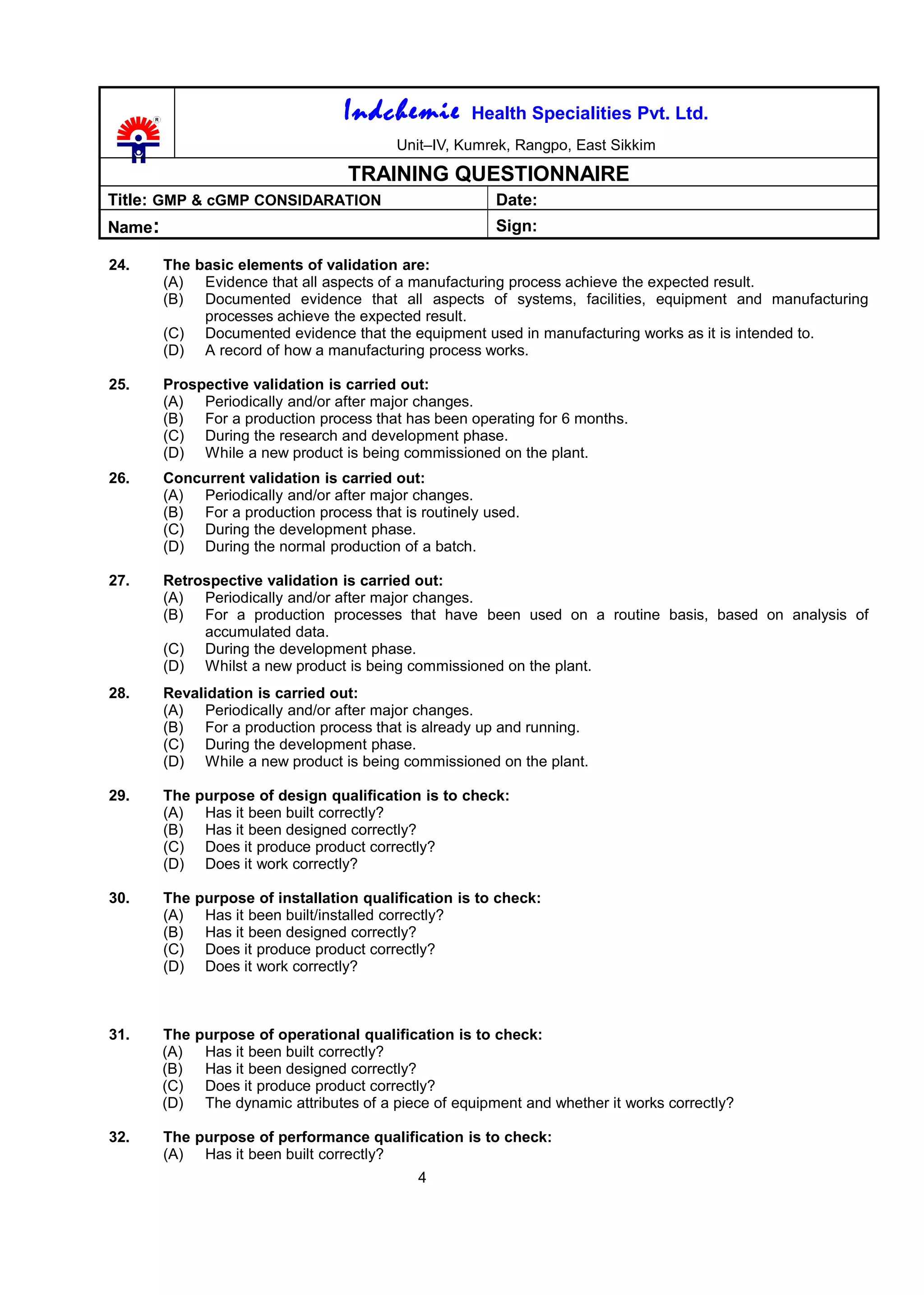 Indchemie Health Specialities Pvt. Ltd.
Unit–IV, Kumrek, Rangpo, East Sikkim
TRAINING QUESTIONNAIRE
Title: GMP & cGMP CONSIDARATION Date:
Name: Sign:
24. The basic elements of validation are:
(A) Evidence that all aspects of a manufacturing process achieve the expected result.
(B) Documented evidence that all aspects of systems, facilities, equipment and manufacturing
processes achieve the expected result.
(C) Documented evidence that the equipment used in manufacturing works as it is intended to.
(D) A record of how a manufacturing process works.
25. Prospective validation is carried out:
(A) Periodically and/or after major changes.
(B) For a production process that has been operating for 6 months.
(C) During the research and development phase.
(D) While a new product is being commissioned on the plant.
26. Concurrent validation is carried out:
(A) Periodically and/or after major changes.
(B) For a production process that is routinely used.
(C) During the development phase.
(D) During the normal production of a batch.
27. Retrospective validation is carried out:
(A) Periodically and/or after major changes.
(B) For a production processes that have been used on a routine basis, based on analysis of
accumulated data.
(C) During the development phase.
(D) Whilst a new product is being commissioned on the plant.
28. Revalidation is carried out:
(A) Periodically and/or after major changes.
(B) For a production process that is already up and running.
(C) During the development phase.
(D) While a new product is being commissioned on the plant.
29. The purpose of design qualification is to check:
(A) Has it been built correctly?
(B) Has it been designed correctly?
(C) Does it produce product correctly?
(D) Does it work correctly?
30. The purpose of installation qualification is to check:
(A) Has it been built/installed correctly?
(B) Has it been designed correctly?
(C) Does it produce product correctly?
(D) Does it work correctly?
31. The purpose of operational qualification is to check:
(A) Has it been built correctly?
(B) Has it been designed correctly?
(C) Does it produce product correctly?
(D) The dynamic attributes of a piece of equipment and whether it works correctly?
32. The purpose of performance qualification is to check:
(A) Has it been built correctly?
4
 