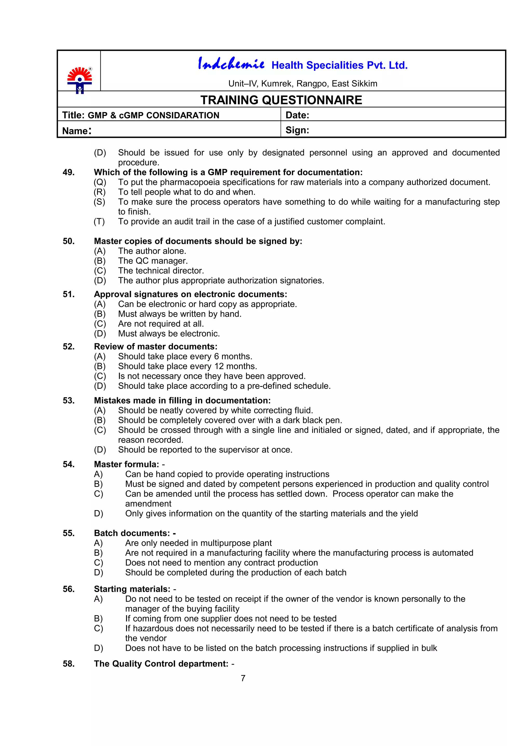 Indchemie Health Specialities Pvt. Ltd.
Unit–IV, Kumrek, Rangpo, East Sikkim
TRAINING QUESTIONNAIRE
Title: GMP & cGMP CONSIDARATION Date:
Name: Sign:
(D) Should be issued for use only by designated personnel using an approved and documented
procedure.
49. Which of the following is a GMP requirement for documentation:
(Q) To put the pharmacopoeia specifications for raw materials into a company authorized document.
(R) To tell people what to do and when.
(S) To make sure the process operators have something to do while waiting for a manufacturing step
to finish.
(T) To provide an audit trail in the case of a justified customer complaint.
50. Master copies of documents should be signed by:
(A) The author alone.
(B) The QC manager.
(C) The technical director.
(D) The author plus appropriate authorization signatories.
51. Approval signatures on electronic documents:
(A) Can be electronic or hard copy as appropriate.
(B) Must always be written by hand.
(C) Are not required at all.
(D) Must always be electronic.
52. Review of master documents:
(A) Should take place every 6 months.
(B) Should take place every 12 months.
(C) Is not necessary once they have been approved.
(D) Should take place according to a pre-defined schedule.
53. Mistakes made in filling in documentation:
(A) Should be neatly covered by white correcting fluid.
(B) Should be completely covered over with a dark black pen.
(C) Should be crossed through with a single line and initialed or signed, dated, and if appropriate, the
reason recorded.
(D) Should be reported to the supervisor at once.
54. Master formula: -
A) Can be hand copied to provide operating instructions
B) Must be signed and dated by competent persons experienced in production and quality control
C) Can be amended until the process has settled down. Process operator can make the
amendment
D) Only gives information on the quantity of the starting materials and the yield
55. Batch documents: -
A) Are only needed in multipurpose plant
B) Are not required in a manufacturing facility where the manufacturing process is automated
C) Does not need to mention any contract production
D) Should be completed during the production of each batch
56. Starting materials: -
A) Do not need to be tested on receipt if the owner of the vendor is known personally to the
manager of the buying facility
B) If coming from one supplier does not need to be tested
C) If hazardous does not necessarily need to be tested if there is a batch certificate of analysis from
the vendor
D) Does not have to be listed on the batch processing instructions if supplied in bulk
58. The Quality Control department: -
7
 