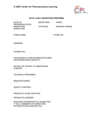 © 2007 Center for Pharmaceutical Learning
W.H.O. G.M.P. INSPECTION PERFORMA
DATE OF INSPECTING FIRM’S
REPRESENTATIVES
INSPECTION OFFICERS: PRESENT DURING
INSPECTION
FIRM’S NAME: PHONE NO. :
ADDRESS:
LICENCE NO.:
CATEGORIES OF DRUGS MANUFACTURED
AND PRODUCTION CAPACITY:
DETAILS OF EXPORT, IF UNDERTAKEN
ALREADY:
TECHNICAL PERSONNEL:
MANUFACTURING:
QUALITY CONTROL:
PRODUCTS TO BE CERTIFIED:
PRODUCTS LICENSED:
WHETHER SITEMASTER FILE SUBMITTED
IF YES, COMMENTS OF INSPECTING
OFFICER ON SITE MASTER FILE.
 