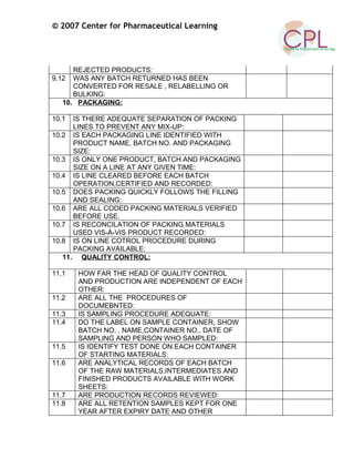 © 2007 Center for Pharmaceutical Learning
REJECTED PRODUCTS:
9.12 WAS ANY BATCH RETURNED HAS BEEN
CONVERTED FOR RESALE , RELABELLING OR
BULKING:
10. PACKAGING:
10.1 IS THERE ADEQUATE SEPARATION OF PACKING
LINES TO PREVENT ANY MIX-UP:
10.2 IS EACH PACKAGING LINE IDENTIFIED WITH
PRODUCT NAME, BATCH NO. AND PACKAGING
SIZE:
10.3 IS ONLY ONE PRODUCT, BATCH AND PACKAGING
SIZE ON A LINE AT ANY GIVEN TIME:
10.4 IS LINE CLEARED BEFORE EACH BATCH
OPERATION,CERTIFIED AND RECORDED:
10.5 DOES PACKING QUICKLY FOLLOWS THE FILLING
AND SEALING:
10.6 ARE ALL CODED PACKING MATERIALS VERIFIED
BEFORE USE.
10.7 IS RECONCILATION OF PACKING MATERIALS
USED VIS-À-VIS PRODUCT RECORDED:
10.8 IS ON LINE COTROL PROCEDURE DURING
PACKING AVAILABLE:
11. QUALITY CONTROL:
11.1 HOW FAR THE HEAD OF QUALITY CONTROL
AND PRODUCTION ARE INDEPENDENT OF EACH
OTHER:
11.2 ARE ALL THE PROCEDURES OF
DOCUMEBNTED:
11.3 IS SAMPLING PROCEDURE ADEQUATE:
11.4 DO THE LABEL ON SAMPLE CONTAINER, SHOW
BATCH NO. , NAME,CONTAINER NO., DATE OF
SAMPLING AND PERSON WHO SAMPLED:
11.5 IS IDENTIFY TEST DONE ON EACH CONTAINER
OF STARTING MATERIALS:
11.6 ARE ANALYTICAL RECORDS OF EACH BATCH
OF THE RAW MATERIALS,INTERMEDIATES AND
FINISHED PRODUCTS AVAILABLE WITH WORK
SHEETS:
11.7 ARE PRODUCTION RECORDS REVIEWED:
11.8 ARE ALL RETENTION SAMPLES KEPT FOR ONE
YEAR AFTER EXPIRY DATE AND OTHER
 
