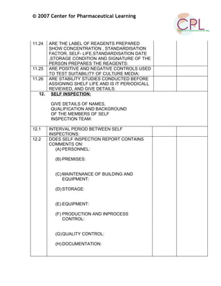 © 2007 Center for Pharmaceutical Learning
11.24 ARE THE LABEL OF REAGENTS PREPARED
SHOW CONCENTRATION , STANDARDISATION
FACTOR, SELF- LIFE,STANDARDISATION DATE
,STORAGE CONDITION AND SIGNATURE OF THE
PERSON PREPARES THE REAGENTS:
11.25 ARE POSITIVE AND NEGATIVE CONTROLS USED
TO TEST SUITABILITY OF CULTURE MEDIA:
11.26 ARE STABILITY STUDIES CONDUCTED BEFORE
ASSIGNING SHELF LIFE AND IS IT PERIODICALL
REVIEWED, AND GIVE DETAILS:
12. SELF INSPECTION:
GIVE DETAILS OF NAMES,
QUALIFICATION AND BACKGROUND
OF THE MEMBERS OF SELF
INSPECTION TEAM:
12.1 INTERVAL PERIOD BETWEEN SELF
INSPECTIONS:
12.2 DOES SELF INSPECTION REPORT CONTAINS
COMMENTS ON:
(A) PERSONNEL:
(B) PREMISES:
(C) MAINTENANCE OF BUILDING AND
EQUIPMENT:
(D) STORAGE:
(E) EQUIPMENT:
(F) PRODUCTION AND INPROCESS
CONTROL:
(G)QUALITY CONTROL:
(H) DOCUMENTATION:
 