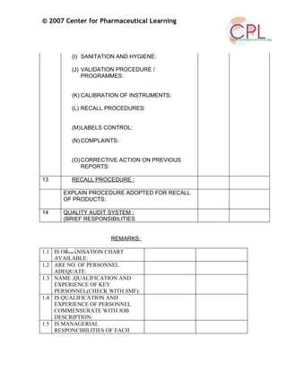 © 2007 Center for Pharmaceutical Learning
(I) SANITATION AND HYGIENE:
(J) VALIDATION PROCEDURE /
PROGRAMMES:
(K) CALIBRATION OF INSTRUMENTS:
(L) RECALL PROCEDURES:
(M)LABELS CONTROL:
(N) COMPLAINTS:
(O)CORRECTIVE ACTION ON PREVIOUS
REPORTS:
13 RECALL PROCEDURE :
EXPLAIN PROCEDURE ADOPTED FOR RECALL
OF PRODUCTS:
14 QUALITY AUDIT SYSTEM :
(BRIEF RESPONSIBILITIES
REMARKS:
1.1 IS ORGANISATION CHART
AVAILABLE:
1.2 ARE NO. OF PERSONNEL
ADEQUATE:
1.3 NAME ,QUALIFICATION AND
EXPERIENCE OF KEY
PERSONNEL(CHECK WITH SMF):
1.4 IS QUALIFICATION AND
EXPERIENCE OF PERSONNEL
COMMENSURATE WITH JOB
DESCRIPTION:
1.5 IS MANAGERIAL
RESPONCIBILITIES OF EACH
 