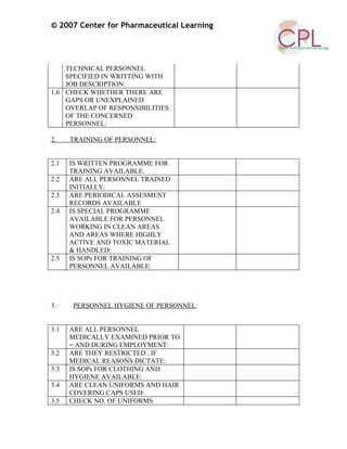© 2007 Center for Pharmaceutical Learning
TECHNICAL PERSONNEL
SPECIFIED IN WRITTING WITH
JOB DESCRIPTION:
1.6 CHECK WHETHER THERE ARE
GAPS OR UNEXPLAINED
OVERLAP OF RESPONSIBILITIES
OF THE CONCERNED
PERSONNEL:
2. TRAINING OF PERSONNEL:
2.1 IS WRITTEN PROGRAMME FOR
TRAINING AVAILABLE:
2.2 ARE ALL PERSONNEL TRAINED
INITIALLY:
2.3 ARE PERIODICAL ASSESMENT
RECORDS AVAILABLE
2.4 IS SPECIAL PROGRAMME
AVAILABLE FOR PERSONNEL
WORKING IN CLEAN AREAS
AND AREAS WHERE HIGHLY
ACTIVE AND TOXIC MATERIAL
& HANDLED:
2.5 IS SOPs FOR TRAINING OF
PERSONNEL AVAILABLE:
3. PERSONNEL HYGIENE OF PERSONNEL:
3.1 ARE ALL PERSONNEL
MEDICALLY EXAMINED PRIOR TO
= AND DURING EMPLOYMENT:
3.2 ARE THEY RESTRICTED , IF
MEDICAL REASONS DICTATE:
3.3 IS SOPs FOR CLOTHING AND
HYGIENE AVAILABLE:
3.4 ARE CLEAN UNIFORMS AND HAIR
COVERING CAPS USED:
3.5 CHECK NO. OF UNIFORMS
 
