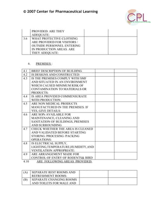 © 2007 Center for Pharmaceutical Learning
PROVIDED. ARE THEY
ADEQUATE:
3.6 WHAT PROTECTIVE CLOTHING
ARE PROVIDED FOR VISITORS /
OUTSIDE PERSONNEL ENTERING
IN PRODUCTION AREAS. ARE
THEY ADEQUATE:
6. PREMISES :
4.1 BRIEF DESCRIPTION OF BUILDING
4.2 IS DESIGNS AND CONSTRUCTED:
4.3 IS THE PREMISES COMPLY WITH SMF
AND SITUATED IN AN ENVIRONMENT
WHICH CAUSED MINIMUM RISK OF
CONTAMINATION TO MATERIALS OR
PRODUCTS:
4.4 IS AREA PROVIDED COMMENSURATE
WITH PRODUCTION:
4.5 ARE NON MEDICAL PRODUCTS
MANUFACTURED IN THE PREMISES. IF
YES, GIVE DETAILS:
4.6 ARE SOPs AVAILABLE FOR
MAINTENANCE, CLEANING AND
SANITATION OF BUILDINGS, PREMISES
AND SURROUNDING
4.7 CHECK WHETHER THE AREA IS CLEANED
AND VALIDATED BEFORE STARTING
STORING /PROCESING /PACKING
OPERATIONS:
4.8 IS ELECTRICAL SUPPLY,
LIGHTING,TEMPERATURE,HUMIDITY,AND
VENTILATION APPROPRIATE:
4.9 ARE ARRANGEMENT MADE FOR
CONTROL OF ENTRY OF RODENTS& BIRD
4.10 ARE FOLLOWING AREAS PROVIDED:
(A) SEPARATE REST ROOMS AND
REFRESHMENT ROOMS:
(B) SEPARATE CHANGING ROOMS
AND TOILETS FOR MALE AND
 
