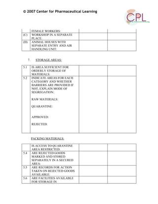 © 2007 Center for Pharmaceutical Learning
FEMALE WORKERS:
(C) WORKSHOP IN A SEPARATE
PLACE:
(D) ANIMAL HOUSES WITH
SEPARATE ENTRY AND AIR
HANDLING UNIT:
7. STORAGE AREAS:
5.1 IS AREA SUFFICIENT FOR
ORDERLY STORAGE OF
MATERIALS:
5.2 INDICATE AREAS FOR EACH
CATEGORY AND WHETHER
BARRIERS ARE PROVIDED IF
NOT, EXPLAIN MODE OF
SEGREGATION:
RAW MATERIALS:
QUARANTINE:
APPROVED:
REJECTED:
PACKING MATERIALS:
IS ACCESS TO QUARANTINE
AREA RESTRICTED:
5.4 ARE REJECTED GOODS
MARKED AND STORED
SEPARATELY IN A SECURED
AREA:
5.5 ARE RECORDS FOR ACTION
TAKEN ON REJECTED GOODS
AVAILABLE:
5.6 ARE FACILITIES AVAILABLE
FOR STORAGE IN
 