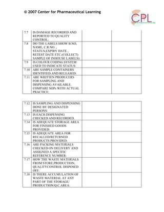 © 2007 Center for Pharmaceutical Learning
7.7 IS DAMAGE RECORDED AND
REPORTED TO QUALITY
CONTROL:
7.8 DO THE LABELS SHOW B.NO,
NAME, C.R.NO. ,
STATUS,EXPIRY DATE ,
RETEST DATE ETC.(COLLECT)
SAMPLE OF INHOUSE LABELS):
7.9 IS COLOUR CODING SYSTEM
USED TO INDICATE STATUS:
7.10 ARE SAMPLE CONTAINERS
IDENTIFIED AND RELEASED:
7.11 ARE WRITTEN PRODUCERS
FOR SAMPLING AND
DISPENSING AVAILABLE.
COMPARE SOPs WITH ACTUAL
PRACTICE:
7.12 IS SAMPLING AND DISPENSING
DONE BY DESIGNATED
PERSONS:
7.13 IS EACH DISPENSING
CHECKED AND RECORDED.
7.14 IS ADEQUATE STORAGE AREA
FOR FINISHED GOODS
PROVIDED:
7.15 IS ADEQUATE AREA FOR
RECALLED/RETURNED
PRODUCTS PROVIDED:
7.16 ARE PACKING MATERIALS
CHECKED ON DELIVERY AND
ASSIGNED A SPECIFIC
REFERENCE NUMBER:
7.17 HOW THE WASTE MATERIALS
FROM STORE,PRODUCTION,
QUALITYCONTROL DISPOSED
OFF:
7.18 IS THERE ACCUMULATION OF
WASTE MATERIAL AT ANY
PART OF THE STORAGE/
PRODUCTION/Q.C.AREA:
 