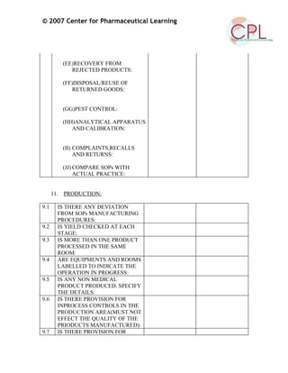 © 2007 Center for Pharmaceutical Learning
(EE)RECOVERY FROM
REJECTED PRODUCTS:
(FF)DISPOSAL/REUSE OF
RETURNED GOODS:
(GG)PEST CONTROL:
(HH)ANALYTICAL APPARATUS
AND CALIBRATION:
(II) COMPLAINTS,RECALLS
AND RETURNS:
(JJ) COMPARE SOPs WITH
ACTUAL PRACTICE:
11. PRODUCTION:
9.1 IS THERE ANY DEVIATION
FROM SOPs MANUFACTURING
PROCEDURES:
9.2 IS YIELD CHECKED AT EACH
STAGE:
9.3 IS MORE THAN ONE PRODUCT
PROCESSED IN THE SAME
ROOM:
9.4 ARE EQUIPMENTS AND ROOMS
LABELLED TO INDICATE THE
OPERATION IN PROGRESS:
9.5 IS ANY NON MEDICAL
PRODUCT PRODUCED. SPECIFY
THE DETAILS:
9.6 IS THERE PROVISION FOR
INPROCESS CONTROLS IN THE
PRODUCTION AREA(MUST NOT
EFFECT THE QUALITY OF THE
PRIODUCTS MANUFACTURED):
9.7 IS THERE PROVISION FOR
 