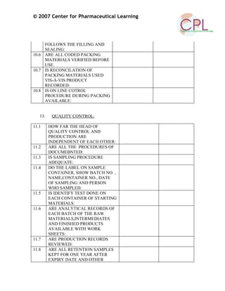 © 2007 Center for Pharmaceutical Learning
FOLLOWS THE FILLING AND
SEALING:
10.6 ARE ALL CODED PACKING
MATERIALS VERIFIED BEFORE
USE.
10.7 IS RECONCILATION OF
PACKING MATERIALS USED
VIS-À-VIS PRODUCT
RECORDED:
10.8 IS ON LINE COTROL
PROCEDURE DURING PACKING
AVAILABLE:
13. QUALITY CONTROL:
11.1 HOW FAR THE HEAD OF
QUALITY CONTROL AND
PRODUCTION ARE
INDEPENDENT OF EACH OTHER:
11.2 ARE ALL THE PROCEDURES OF
DOCUMEBNTED:
11.3 IS SAMPLING PROCEDURE
ADEQUATE:
11.4 DO THE LABEL ON SAMPLE
CONTAINER, SHOW BATCH NO. ,
NAME,CONTAINER NO., DATE
OF SAMPLING AND PERSON
WHO SAMPLED:
11.5 IS IDENTIFY TEST DONE ON
EACH CONTAINER OF STARTING
MATERIALS:
11.6 ARE ANALYTICAL RECORDS OF
EACH BATCH OF THE RAW
MATERIALS,INTERMEDIATES
AND FINISHED PRODUCTS
AVAILABLE WITH WORK
SHEETS:
11.7 ARE PRODUCTION RECORDS
REVIEWED:
11.8 ARE ALL RETENTION SAMPLES
KEPT FOR ONE YEAR AFTER
EXPIRY DATE AND OTHER
 