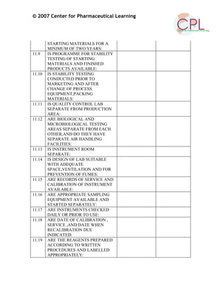 © 2007 Center for Pharmaceutical Learning
STARTING MATERIALS FOR A
MINIMUM OF TWO YEARS:
11.9 IS PROGRAMME FOR STABILITY
TESTING OF STARTING
MATERIALS AND FINISHED
PRODUCTS AVAILABLE:
11.10 IS STABILITY TESTING
CONDUCTED PRIOR TO
MARKETING AND AFTER
CHANGE OF PROCESS
EQUIPMENT,PACKING
MATERIALS:
11.11 IS QUALITY CONTROL LAB
SEPARATE FROM PRODUCTION
AREA:
11.12 ARE BIOLOGICAL AND
MICROBIOLOGICAL TESTING
AREAS SEPARATE FROM EACH
OTHER,AND DO THEY HAVE
SEPARATE AIR HANDLING
FACILITIES:
11.13 IS INSTRUMENT ROOM
SEPARATE:
11.14 IS DESIGN OF LAB SUITABLE
WITH ADEQUATE
SPACE,VENTILATION AND FOR
PREVENTION OF FUMES:
11.15 ARE RECORDS OF SERVICE AND
CALIBRATION OF INSTRUMENT
AVAILABLE:
11.16 ARE APPROPRIATE SAMPLING
EQUIPMENT AVAILABLE AND
STARTED SEPARATELY:
11.17 ARE INSTRUMENTS CHECKED
DAILY OR PRIOR TO USE:
11.18 ARE DATE OF CALIBRATION ,
SERVICE ,AND DATE WHEN
RECALIBRATION DUE
INDICATED:
11.19 ARE THE REAGENTS PREPARED
ACCORDING TO WRITTEN
PROCEDURES AND LABELLED
APPROPRIATELY:
 