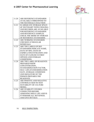 © 2007 Center for Pharmaceutical Learning
11.20 ARE REFERENCE STANDARDS
AVAILABLE CORRESPOND TO
THE MATERIALS ANALYSED:
11.21 IS ADEQUATE STORAGE SPACE
(IF NECESSARY WITH COOLING)
AND RECORDS ARE AVAILABLE
FOR REFERENCE STANDARDS
AND REFERENCE SAMPLES.
CHECK THE MODE OF STORAGE
OF REFERENCE STANDARDS:
11.22 ARE WORKING STANDARDS
CHECKED AT REGULAR
INTERVALS:
11.23 ARE THE LABELS OF REF.
STANDARDS INDICATE NAME,
DATE OF MFG. DATE OF
EXPIRY,CONCENTRATION AND
DATE OF CLOSURE IS FIRST
OPENED AND STORAGE
CONDITIONS:
11.24 ARE THE LABEL OF REAGENTS
PREPARED SHOW
CONCENTRATION ,
STANDARDISATION FACTOR,
SELF- LIFE,STANDARDISATION
DATE ,STORAGE CONDITION
AND SIGNATURE OF THE
PERSON PREPARES THE
REAGENTS:
11.25 ARE POSITIVE AND NEGATIVE
CONTROLS USED TO TEST
SUITABILITY OF CULTURE
MEDIA:
11.26 ARE STABILITY STUDIES
CONDUCTED BEFORE
ASSIGNING SHELF LIFE AND IS
IT PERIODICALL REVIEWED,
AND GIVE DETAILS:
14. SELF INSPECTION:
 