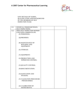 © 2007 Center for Pharmaceutical Learning
GIVE DETAILS OF NAMES,
QUALIFICATION AND BACKGROUND
OF THE MEMBERS OF SELF
INSPECTION TEAM:
12.1 INTERVAL PERIOD BETWEEN
SELF INSPECTIONS:
12.2 DOES SELF INSPECTION REPORT
CONTAINS COMMENTS ON:
(P) PERSONNEL:
(Q) PREMISES:
(R) MAINTENANCE OF
BUILDING AND
EQUIPMENT:
(S) STORAGE:
(T) EQUIPMENT:
(U) PRODUCTION AND
INPROCESS CONTROL:
(V) QUALITY CONTROL:
(W)DOCUMENTATION:
(X) SANITATION AND
HYGIENE:
(Y) VALIDATION PROCEDURE
/ PROGRAMMES:
(Z) CALIBRATION OF
INSTRUMENTS:
 