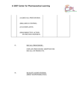 © 2007 Center for Pharmaceutical Learning
(AA)RECALL PROCEDURES:
(BB)LABELS CONTROL:
(CC)COMPLAINTS:
(DD)CORRECTIVE ACTION
ON PREVIOUS REPORTS:
13. RECALL PROCEDURE :
EXPLAIN PROCEDURE ADOPTED FOR
RECALL OF PRODUCTS:
14. QUALITY AUDIT SYSTEM :
(BRIEF RESPONSIBILITIES)
 