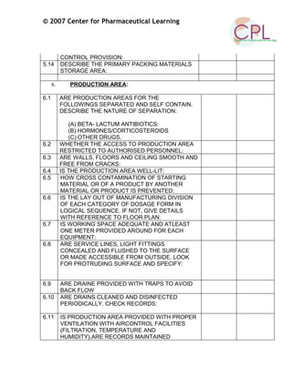 © 2007 Center for Pharmaceutical Learning
CONTROL PROVISION:
5.14 DESCRIBE THE PRIMARY PACKING MATERIALS
STORAGE AREA:
6. PRODUCTION AREA:
6.1 ARE PRODUCTION AREAS FOR THE
FOLLOWINGS SEPARATED AND SELF CONTAIN.
DESCRIBE THE NATURE OF SEPARATION:
(A) BETA- LACTUM ANTIBIOTICS:
(B) HORMONES/CORTICOSTEROIDS
(C) OTHER DRUGS.
6.2 WHETHER THE ACCESS TO PRODUCTION AREA
RESTRICTED TO AUTHORISED PERSONNEL:
6.3 ARE WALLS, FLOORS AND CEILING SMOOTH AND
FREE FROM CRACKS:
6.4 IS THE PRODUCTION AREA WELL-LIT:
6.5 HOW CROSS CONTAMINATION OF STARTING
MATERIAL OR OF A PRODUCT BY ANOTHER
MATERIAL OR PRODUCT IS PREVENTED:
6.6 IS THE LAY OUT OF MANUFACTURING DIVISION
OF EACH CATEGORY OF DOSAGE FORM IN
LOGICAL SEQUENCE. IF NOT, GIVE DETAILS
WITH REFERENCE TO FLOOR PLAN:
6.7 IS WORKING SPACE ADEQUATE AND ATLEAST
ONE METER PROVIDED AROUND FOR EACH
EQUIPMENT:
6.8 ARE SERVICE LINES, LIGHT FITTINGS
CONCEALED AND FLUSHED TO THE SURFACE
OR MADE ACCESSIBLE FROM OUTSIDE. LOOK
FOR PROTRUDING SURFACE AND SPECIFY:
6.9 ARE DRAINE PROVIDED WITH TRAPS TO AVOID
BACK FLOW
6.10 ARE DRAINS CLEANED AND DISINFECTED
PERIODICALLY. CHECK RECORDS:
6.11 IS PRODUCTION AREA PROVIDED WITH PROPER
VENTILATION WITH AIRCONTROL FACILITIES
(FILTRATION, TEMPERATURE AND
HUMIDITY).ARE RECORDS MAINTAINED
 