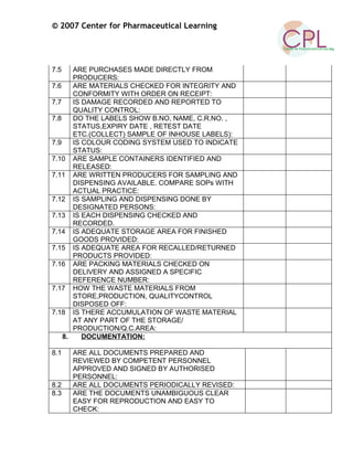 © 2007 Center for Pharmaceutical Learning
7.5 ARE PURCHASES MADE DIRECTLY FROM
PRODUCERS:
7.6 ARE MATERIALS CHECKED FOR INTEGRITY AND
CONFORMITY WITH ORDER ON RECEIPT:
7.7 IS DAMAGE RECORDED AND REPORTED TO
QUALITY CONTROL:
7.8 DO THE LABELS SHOW B.NO, NAME, C.R.NO. ,
STATUS,EXPIRY DATE , RETEST DATE
ETC.(COLLECT) SAMPLE OF INHOUSE LABELS):
7.9 IS COLOUR CODING SYSTEM USED TO INDICATE
STATUS:
7.10 ARE SAMPLE CONTAINERS IDENTIFIED AND
RELEASED:
7.11 ARE WRITTEN PRODUCERS FOR SAMPLING AND
DISPENSING AVAILABLE. COMPARE SOPs WITH
ACTUAL PRACTICE:
7.12 IS SAMPLING AND DISPENSING DONE BY
DESIGNATED PERSONS:
7.13 IS EACH DISPENSING CHECKED AND
RECORDED.
7.14 IS ADEQUATE STORAGE AREA FOR FINISHED
GOODS PROVIDED:
7.15 IS ADEQUATE AREA FOR RECALLED/RETURNED
PRODUCTS PROVIDED:
7.16 ARE PACKING MATERIALS CHECKED ON
DELIVERY AND ASSIGNED A SPECIFIC
REFERENCE NUMBER:
7.17 HOW THE WASTE MATERIALS FROM
STORE,PRODUCTION, QUALITYCONTROL
DISPOSED OFF:
7.18 IS THERE ACCUMULATION OF WASTE MATERIAL
AT ANY PART OF THE STORAGE/
PRODUCTION/Q.C.AREA:
8. DOCUMENTATION:
8.1 ARE ALL DOCUMENTS PREPARED AND
REVIEWED BY COMPETENT PERSONNEL
APPROVED AND SIGNED BY AUTHORISED
PERSONNEL:
8.2 ARE ALL DOCUMENTS PERIODICALLY REVISED:
8.3 ARE THE DOCUMENTS UNAMBIGUOUS CLEAR
EASY FOR REPRODUCTION AND EASY TO
CHECK:
 
