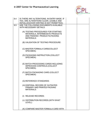 © 2007 Center for Pharmaceutical Learning
8.4 IS THERE ANY ALTERATIONS, IN ENTRY MADE. IF
YES, ARE ALTERATIONS CLEAR, LEGIBLE AND
INITIALLED(OVER WRITING IS NOT PERMITTED):
8.5 ARE THE FOLLOWING DOCUMENTS AVAILABLE
WITH NECESSARY DETAILS:
(A) TESTING PROCEDURES FOR STARTING
MATERIALS, INTERMEDIATE PRODUCTS
AND FINISHED PRODUCTS,PACKING
MATERIALS:
(B) VALIDATION OF TESTING PROCEDURE:
(C) MASTER FORMULA CARD(COLLECT
SPECIMEN):
(D) PACKAGING INSTRUCTION (COLLECT
SPECIMEN):
(E) BATCH PROCESSING CARDS INCLUDING
INPROCESS CONTROLS.(COLLECT
SPECIMEN):
(F) BATCH PACKAGING CARD (COLLECT
SPECIMEN):
(G) REFERENCE STANDARDS:
(H) DISPOSAL RECORD OF OUTDATED
PRIMARY AND PRINTED PACKING
MATERIALS:
(I) RELEASE RECORDS:
(J) DISTRIBUTION RECORDS.(WITH WHAT
LEVEL):
(K) COMPARE MASTER FORMULA CARD WITH
 
