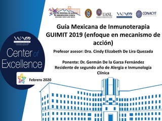 Guía Mexicana de Inmunoterapia
GUIMIT 2019 (enfoque en mecanismo de
acción)
Profesor asesor: Dra. Cindy Elizabeth De Lira Quezada
Ponente: Dr. Germán De la Garza Fernández
Residente de segundo año de Alergia e Inmunología
Clínica
Febrero 2020
 