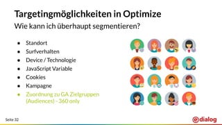 Seite 32
Targetingmöglichkeiten in Optimize
Wie kann ich überhaupt segmentieren?
● Standort
● Surfverhalten
● Device / Technologie
● JavaScript Variable
● Cookies
● Kampagne
● Zuordnung zu GA Zielgruppen
(Audiences) - 360 only
 