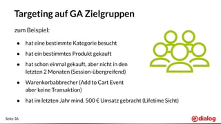 Seite 36
Targeting auf GA Zielgruppen
zum Beispiel:
● hat eine bestimmte Kategorie besucht
● hat ein bestimmtes Produkt gekauft
● hat schon einmal gekauft, aber nicht in den
letzten 2 Monaten (Session-übergreifend)
● Warenkorbabbrecher (Add to Cart Event
aber keine Transaktion)
● hat im letzten Jahr mind. 500 € Umsatz gebracht (Lifetime Sicht)
 