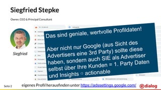 Seite 2
Siegfried Stepke
Owner, CEO & Principal Consultant
Siegfried
eigenes Proﬁl herausﬁnden unter https://adssettings.google.com/
Das sind geniale, wertvolle Profildaten!
Aber nicht nur Google (aus Sicht des
Advertisers eine 3rd Party) sollte diese
haben, sondern auch SIE als Advertiser
selbst über Ihre Kunden = 1. Party Daten
und Insights ⇨ actionable
 
