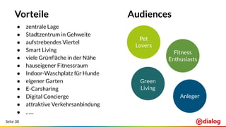 Seite 38
Vorteile
● zentrale Lage
● Stadtzentrum in Gehweite
● aufstrebendes Viertel
● Smart Living
● viele Grünﬂäche in der Nähe
● hauseigener Fitnessraum
● Indoor-Waschplatz für Hunde
● eigener Garten
● E-Carsharing
● Digital Concierge
● attraktive Verkehrsanbindung
● …...
Audiences
Pet
Lovers
Fitness
Enthusiasts
Green
Living
Anleger
 