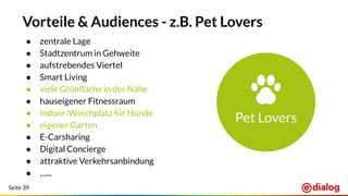 Seite 39
Vorteile & Audiences - z.B. Pet Lovers
● zentrale Lage
● Stadtzentrum in Gehweite
● aufstrebendes Viertel
● Smart Living
● viele Grünﬂäche in der Nähe
● hauseigener Fitnessraum
● Indoor-Waschplatz für Hunde
● eigener Garten
● E-Carsharing
● Digital Concierge
● attraktive Verkehrsanbindung
● …...
Pet Lovers
 