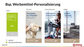 Seite 40
statisch
dynamische Elemente
Bsp. Werbemittel-Personalisierung
Fitness EnthusiastsPet Lovers Anleger
Bild
Headline
CTA
Logo
Frame 1
Subline
Waschplatz
im Wohnhaus
Saubere Pfoten in
der Wohnung
Smarte
Vorsorge
in bester Lage
Hauseigener
Fitnessraum
mit Grünblick
und WLAN
 